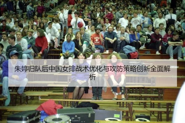 朱婷归队后中国女排战术优化与攻防策略创新全面解析