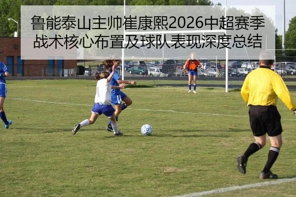 鲁能泰山主帅崔康熙2026中超赛季战术核心布置及球队表现深度总结